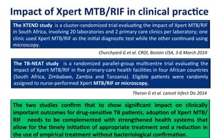 Impact	
  of	
  Xpert	
  MTB/RIF	
  in	
  clinical	
  pracLce	
  
The	
  TB-­‐NEAT	
  study	
   	
  is	
  a	
  randomized	
  parallel-­‐group	
  mul6centre	
  trial	
  evalua6ng	
  the	
  
impact	
  of	
  Xpert	
  MTB/RIF	
  in	
  ﬁve	
  primary-­‐care	
  health	
  facili6es	
  in	
  four	
  African	
  countries	
  
(South	
   Africa,	
   Zimbabwe,	
   Zambia	
   and	
   Tanzania).	
   Eligible	
   pa6ents	
   were	
   randomly	
  
assigned	
  to	
  nurse-­‐performed	
  Xpert	
  MTB/RIF	
  or	
  microscopy.	
  	
  
The	
  XTEND	
  study	
  	
  is	
  a	
  cluster-­‐randomized	
  trial	
  evalua6ng	
  the	
  impact	
  of	
  Xpert	
  MTB/RIF	
  
in	
  South	
  Africa,	
  involving	
  20	
  laboratories	
  and	
  2	
  primary	
  care	
  clinics	
  per	
  laboratory;	
  one	
  
clinic	
  used	
  Xpert	
  MTB/RIF	
  as	
  the	
  ini6al	
  diagnos6c	
  test	
  while	
  the	
  other	
  con6nued	
  using	
  
microscopy.	
  	
  
The	
   two	
   studies	
   conﬁrm	
   that	
   to	
   show	
   signiﬁcant	
   impact	
   on	
   clinically	
  
important	
  outcomes	
  for	
  drug-­‐sensiLve	
  TB	
  paLents,	
  adopLon	
  of	
  Xpert	
  MTB/
RIF	
   	
   needs	
   to	
   be	
   complemented	
   with	
   strengthened	
   health	
   systems	
   that	
  
allow	
  for	
  the	
  Lmely	
  iniLaLon	
  of	
  appropriate	
  treatment	
  and	
  a	
  reducLon	
  in	
  
the	
  use	
  of	
  empirical	
  treatment	
  without	
  bacteriological	
  conﬁrmaLon.	
  	
  
Churchyard	
  G	
  et	
  al.	
  CROI,	
  Boston	
  USA,	
  3-­‐6	
  March	
  2014	
  
Theron	
  G	
  et	
  al.	
  Lancet	
  Infect	
  Dis	
  2014	
  
 