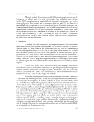 327Rev. Bras. Ed. Esp., Marília, Set.-Dez. 2006, v.12, n.3, p.317-330
Inserção do aluno surdo no ensino regular Relato de Pesquisa
Mais da metade dos professores (58,8%) mencionaram a presença de
intérprete em sala de aula com uma boa solução para trabalhar com o aluno
surdo, 58,8% mencionaram a necessidade de formação continuada com cursos
para professores. Dos trinta e seis professores, doze, ou seja, 33,3% indicaram à
necessidade de o professor ter conhecimento de língua de sinais, sugerindo que
fossem disponibilizados gratuitamente cursos de Libras para todos os professores.
Além dessas respostas, 22,8% dos professores sugeriram o emprego de mais
recursos visuais na escola e a elaboração de material apropriado para ilustrar as
aulas. Sete professores (19,4%) propuseram que os alunos recebessem
acompanhamento paralelo com aulas de reforço no contra-turno ou professor
de apoio em todas as disciplinas.
4 DISCUSSÃO
A análise dos dados evidencia que as principais dificuldades citadas
pelos sujeitos que participaram da pesquisa e vinculadas ao processo de ensino-
aprendizagem ora relacionam-se aos professores (em sua falta de conhecimento
de estratégias para a surdez, dificuldade de interação, conhecimento da LIBRAS)
ora aos surdos (surdez, dificuldade de compreensão). É interessante notar que os
professores não fazem relação entre esses aspectos: dificuldade dos professores x
dificuldade dos alunos, como se essas dificuldades fossem bipolares. Dito de outra
forma, como se a falta de preparo dos professores não tivesse implicações diretas
na aprendizagem dos surdos e nem promovessem dificuldades de interação desses
sujeitos.
Afinal, se o aluno surdo tem dificuldade para interagir, não estaria
esse fato relacionado exatamente com a idéia de que não possuem uma língua em
comum com seus professores e colegas ouvintes? Além disso, uma das causas das
dificuldades citadas foi a apatia e o desinteresse, não estariam também esses dois
fatores associados à falta de uma língua em comum?
Um outro ponto interessante é que as dificuldades dos surdos continuam
a ser citadas em comparação com a escrita do ouvinte (problemas de interpretação,
de elaboração, de ortografia). A história subjetiva é, assim, desconsiderada, como
se a entrada desse sujeito na linguagem escrita acontecesse da mesma forma que a
do ouvinte. E ainda, como se todos os alunos adquirissem escrita da mesma forma.
Sabe-se que na surdez há uma heterogeneidade lingüística: surdos que falam, surdos
que usam língua de sinais, surdos que misturam as duas línguas. Ou seja, os alunos
não aprendem da mesma forma, quer sejam ouvintes, quer sejam surdos. A
heterogeneidade dos sujeitos sequer tem sido considerada na escola com relação
aos ouvintes, quanto mais com relação aos surdos. Muitas vezes, os professores
referem suas dificuldades e concebem o surdo e a surdez como um bloco coeso, um
universo de pessoas com perda auditiva. Compreender essa heterogeneidade é o
primeiro passo para uma inclusão mais efetiva e a diminuição da segregação em
sala de aula não só dos surdos, mas de qualquer aluno que tenha alguma dificuldade
na apropriação da linguagem escrita.
 