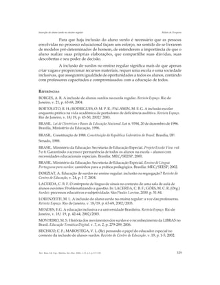 329Rev. Bras. Ed. Esp., Marília, Set.-Dez. 2006, v.12, n.3, p.317-330
Inserção do aluno surdo no ensino regular Relato de Pesquisa
Para que haja inclusão do aluno surdo é necessário que as pessoas
envolvidas no processo educacional façam um esforço, no sentido de se livrarem
de modelos pré-determinados de homem, de entenderem a importância de que o
aluno realize suas próprias elaborações, que compartilhe suas dúvidas, suas
descobertas e seu poder de decisão.
A inclusão de surdos no ensino regular significa mais do que apenas
criar vagas e proporcionar recursos materiais, requer uma escola e uma sociedade
inclusivas, que assegurem igualdade de oportunidades a todos os alunos, contando
com professores capacitados e compromissados com a educação de todos.
REFERÊNCIAS
BORGES, A. R. A inclusão de alunos surdos na escola regular. Revista Espaço. Rio de
Janeiro, v. 21, p. 63-68, 2004.
BORTOLETO, R. H.; RODRIGUES, O. M. P. R.; PALAMIN, M. E. G. A inclusão escolar
enquanto prática na vida acadêmica de portadores de deficiência auditiva. Revista Espaço.
Rio de Janeiro, v. 18/19, p. 45-50, 2002/ 2003.
BRASIL. Lei de Diretrizes e Bases da Educação Nacional. Lei n. 9394, 20 de dezembro de 1996.
Brasília, Ministério da Educação, 1996.
BRASIL. Constituição de 1988. Constituição da República Federativa do Brasil. Brasília, DF:
Senado, 1988.
BRASIL. Ministério da Educação. Secretaria de Educação Especial. Projeto Escola Viva: vol
5 e 6: Garantindo o acesso e permanência de todos os alunos na escola – alunos com
necessidades educacionais especiais. Brasília: MEC/SEESP, 2000.
BRASIL. Ministério da Educação. Secretaria de Educação Especial. Ensino de Língua
Portuguesa para surdos: caminhos para a prática pedagógica. Brasília: MEC/SEESP, 2002.
DORZIAT, A. Educação de surdos no ensino regular: inclusão ou segregação? Revista do
Centro de Educação, v. 24, p. 1-7, 2004.
LACERDA, C. B. F. O intérprete de língua de sinais no contexto de uma sala de aula de
alunos ouvintes: Problematizando a questão. In: LACERDA, C. B. F.; GÓES, M. C. R. (Org.)
Surdez: processos educativos e subjetividade. São Paulo: Lovise, 2000. p. 51-84.
LORENZETTI, M. L. A inclusão do aluno surdo no ensino regular: a voz das professoras.
Revista Espaço. Rio de Janeiro, v. 18/19, p. 63-69, 2002/2003.
MENDES, E.G. A educação inclusiva e a universidade Brasileira. Revista Espaço. Rio de
Janeiro, v. 18/ 19, p. 42-44, 2002/2003.
MONTEIRO, M. S. História dos movimentos dos surdos e o reconhecimento da LIBRAS no
Brasil. Educação Temática Digital. v. 7, n. 2, p. 279-289, 2006.
RECHICO, C. F.; MAROSTEGA, V. L. (Re) pensando o papel do educador especial no
contexto da inclusão de alunos surdos. Revista do Centro de Educação. v. 19, p. 1-5, 2002.
 