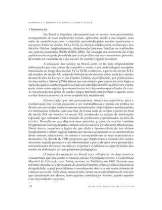318
GUARINELLO, A. C.; BERBERIAN, A. P.; SANTANA, A. P.; MASSI, G.; PAULA, M.
Rev. Bras. Ed. Esp., Marília, Set.-Dez. 2006, v.12, n.3, p.317-330
1 INTRODUÇÃO
No Brasil a trajetória educacional que os surdos vem percorrendo,
acompanhada de suas implicações sociais, apresenta, desde a sua origem, uma
série de semelhanças com o caminho percorrido pelos surdos americanos e
europeus. Entre os séculos XVI a XVIII, as crianças surdas eram, na Europa e nos
Estados Unidos, freqüentemente, abandonadas por suas famílias ou confinadas
no contexto doméstico (MONTEIRO, 2006). Tal situação era decorrente da visão
predominante naquele período de que crianças diferentes eram anormais e, portanto,
deveriam ser excluídas da vida social e do sistema regular de ensino.
A educação dos surdos no Brasil, além de ter sido originalmente
influenciada por essa forma de conceber o surdo e por metodologias européias
formuladas ao longo dos séculos XVI a XVIII, continuou, a partir do século XIX e
até meados do século XX, sofrendo influências de estudos sobre audição e surdez
desenvolvidos na Europa e nos Estados Unidos, especialmente, por profissionais
da área médica. Strobel (2006) afirma que tais estudos preconizavam uma lógica a
partir da qual os surdos brasileiros eram considerados doentes ou deficientes, enfim,
eram vistos como sujeitos que necessitavam de tratamento especializado, de cura.
A classificação dos graus de surdez surgiu também para pontuar o quanto esses
surdos distanciavam-se da norma estabelecida socialmente.
Influenciadas por tais pressupostos, iniciativas específicas para a
escolarização dos surdos passaram a ser sistematizadas e postas em prática no
Brasil com um caráter eminentemente normatizador, filantrópico e assistencialista
em instituições voltadas para esse fim, de forma mais recorrente a partir do final
do século XIX até meados do século XX, resultando na criação de instituições
especiais que contavam com a atuação de professores especializados na área da
surdez. Ressalta-se que durante esse período, grupos de surdos também
freqüentavam o ensino regular, contudo sem ter acesso a atendimento diferenciado.
Dessa forma, imperava a lógica de que dada a oportunidade de tais alunos
freqüentarem o ensino regular, caberia aos mesmos adaptarem-se às características
desse sistema educacional de ensino e corresponderem às suas expectativas e
demandas. Na década de 1990, propostas que objetivavam a inclusão dos surdos
no ensino regular passaram a ser reformuladas a partir de uma nova perspectiva:
tais instituições deveriam reconhecer, respeitar e considerar as especificidades dos
surdos na elaboração de suas propostas pedagógicas.
O início da inclusão no Brasil teve influência de dois eventos
educacionais que discutiram o fracasso escolar. O primeiro evento, a Conferência
Mundial de Educação para Todos, ocorreu na Tailândia em 1990. Durante esse
encontro discutiu-se a necessidade do desenvolvimento de uma política educacional
de qualidade, a qual possibilitasse o atendimento efetivo a um maior número de
crianças na escola. Além disso, nesse evento, destacou-se a importância de serviços
que atendessem aos alunos, tanto aqueles considerados normais, quanto aqueles
com necessidades especiais.
 