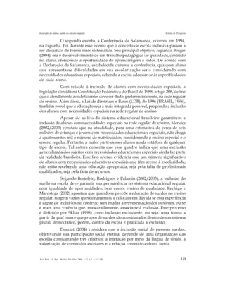 319Rev. Bras. Ed. Esp., Marília, Set.-Dez. 2006, v.12, n.3, p.317-330
Inserção do aluno surdo no ensino regular Relato de Pesquisa
O segundo evento, a Conferência de Salamanca, ocorreu em 1994,
na Espanha. Foi durante esse evento que o conceito de escola inclusiva passou a
ser discutido de forma mais sistemática. Seu principal objetivo, segundo Borges
(2004), era o desenvolvimento de um trabalho pedagógico de qualidade, centrado
no aluno, oferecendo a oportunidade de aprendizagem a todos. De acordo com
a Declaração de Salamanca, estabelecida durante a conferência, qualquer aluno
que apresentasse dificuldades em sua escolarização seria considerado com
necessidades educativas especiais, cabendo a escola adequar-se às especificidades
de cada aluno.
Com relação à inclusão de alunos com necessidades especiais, a
legislação contida na Constituição Federativa do Brasil de 1988, artigo 208, define
que o atendimento aos deficientes deve ser dado, preferencialmente, na rede regular
de ensino. Além disso, a Lei de diretrizes e Bases (LDB), de 1996 (BRASIL, 1996),
também prevê que a educação seja a mais integrada possível, propondo a inclusão
dos alunos com necessidades especiais na rede regular de ensino.
Apesar de as leis do sistema educacional brasileiro garantirem a
inclusão de alunos com necessidades especiais na rede regular de ensino, Mendes
(2002/2003) constata que na atualidade, para uma estimativa de cerca de seis
milhões de crianças e jovens com necessidades educacionais especiais, não chega
a quatrocentos mil o número de matriculados, considerando o ensino especial e o
ensino regular. Portanto, a maior parte desses alunos ainda está fora de qualquer
tipo de escola. Tal autora comenta que esse quadro indica que uma exclusão
generalizada dos sujeitos com necessidades educacionais especiais ainda faz parte
da realidade brasileira. Esse fato apenas evidencia que um número significativo
de alunos com necessidades educativas especiais que têm acesso à escolaridade,
não estão recebendo uma educação apropriada, seja pela falta de profissionais
qualificados, seja pela falta de recursos.
Segundo Bortoleto; Rodrigues e Palamin (2002/2003), a inclusão do
surdo na escola deve garantir sua permanência no sistema educacional regular
com igualdade de oportunidades, bem como, ensino de qualidade. Rechigo e
Marostega (2002) apontam que quando se propõe a educação de surdos no ensino
regular, surgem vários questionamentos, e colocam em dúvida se essa experiência
é capaz de incluí-los no contexto sem mudar a representação dos ouvintes, ou se
é mais uma vivência que, mascaradamente, associa-se à exclusão. Esse processo
é definido por Skliar (1998) como inclusão excludente, ou seja, uma forma a
partir da qual parece que grupos de surdos são considerados dentro de um sistema
plural, democrático, porém, dentro da escola é praticada a exclusão.
Dorziat (2004) considera que a inclusão social de pessoas surdas,
objetivando sua participação social efetiva, depende de uma organização das
escolas considerando três critérios: a interação por meio da língua de sinais, a
valorização de conteúdos escolares e a relação conteúdo-cultura surda.
 