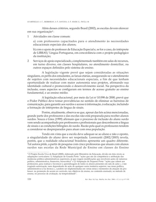 320
GUARINELLO, A. C.; BERBERIAN, A. P.; SANTANA, A. P.; MASSI, G.; PAULA, M.
Rev. Bras. Ed. Esp., Marília, Set.-Dez. 2006, v.12, n.3, p.317-330
Além desses critérios, segundo Brasil (2002), as escolas devem oferecer
em sua organização6
:
1 Atividades em classe comum:
a) com professores capacitados para o atendimento às necessidades
educacionais especiais dos alunos;
b) com o apoio de professor de Educação Especial e, se for o caso, do intérprete
de LIBRAS/ Língua Portuguesa, em concordância com o projeto pedagógico
da instituição;
2 Serviços de apoio especializado, complementado também em salas de recursos,
em turno diverso, em classes hospitalares, no atendimento domiciliar, ou
outros espaços definidos pelo sistema de ensino.
A legislação vigente prevê que sejam consideradas as situações
singulares, os perfis dos estudantes, as faixas etárias, assegurando-se o atendimento
de sujeitos com necessidades educacionais especiais, a fim de que tenham
oportunidade de realizar com maior autonomia seus projetos, afirmando sua
identidade cultural e promovendo o desenvolvimento social. Na perspectiva da
inclusão, esses aspectos se configuram em termos de acesso gratuito ao ensino
fundamental, e ao ensino médio.
A legislação educacional, por meio da Lei no
10.098 de 2000, prevê que
o Poder Público deve tomar providências no sentido de eliminar as barreiras de
comunicação, para garantir aos surdos o acesso à informação, à educação, incluindo
a formação de intérpretes de língua de sinais.
Porém, atualmente, observa-se que, apesar das leis acima mencionadas,
grande parte dos professores e das escolas não está preparada para receber alunos
surdos. Souza e Góes (1999) afirmam que o processo de inclusão do aluno surdo
vem sendo acompanhado por professores e profissionais que desconhecem a língua
de sinais e as condições bilíngües do surdo. Razão pela qual os professores tendem
a considerar-se despreparados para atuar com essa população.
Tendo em vista que a escola deve adequar-se ao aluno e não o oposto,
a singularidade do aluno deve ser respeitada. Lorenzetti (2002/2003) revela,
porém, que a realidade educacional brasileira apresenta um quadro diferente.
Tal autora pôde, a partir de pesquisa com cinco professoras que atuam com alunos
surdos nas escolas da Rede Municipal de Ensino em classes do Ensino
6
O Projeto Escola Viva de Brasil (2000), elaborado pelo Ministério da Educação, divide em dois níveis as
adaptações curriculares: 1) Adaptação de Grande Porte: “ações que são da competência e atribuição das
instâncias político-administrativas superiores, já que exigem modificações que envolvem ações de natureza
política, administrativa, financeira, burocrática” e 2) Adaptação de Pequeno Porte: “ações que cabem aos
professores, para realizar e favorecer a aprendizagem de todos os alunos presentes em sala de aula (...) não
exigindo autorização, nem dependendo de ação de qualquer outra instância superior, nas áreas política,
administrativa e/ou técnica (...) podem ser implementadas em várias áreas e momentos da atuação do pro-
fessor: na promoção do acesso ao currículo, nos objetivos de ensino, no conteúdo ensinado, no método de
ensino, no processo de avaliação, na temporalidade”.
 