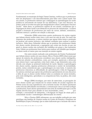 321Rev. Bras. Ed. Esp., Marília, Set.-Dez. 2006, v.12, n.3, p.317-330
Inserção do aluno surdo no ensino regular Relato de Pesquisa
Fundamental, no município de Itajaí/ Santa Catarina, verificar que os professores
têm um despreparo e um desconhecimento para lidar com o aluno surdo. Em
seu estudo, os professores referem que a defasagem na aprendizagem do surdo
justifica-se unicamente em função de sua deficiência, e que esse discurso, na
prática, pode se reverter em ações que marginalizam o aluno e antecipam o fracasso
escolar. Além disso, os professores sujeitos de seu estudo, consideram que a
linguagem do aluno surdo é um obstáculo no processo de comunicação. A autora
propõe a formação de professores por meio de cursos, debates, seminários,
reflexões teóricas e práticas em relação à educação.
Schneider (2006) entrevistou quatro professoras do ensino regular
que tinham alunos surdos entre cinco e seis anos em sala de aula. Por meio das
respostas das professoras, a autora concluiu que apesar delas terem a pretensão
de praticar um ensino inclusivo, não tinham condições para realizar a prática
inclusiva. Além disso, Schneider afirma que as posturas dos professores diante
dos alunos surdos denotavam a segregação que existe nas escolas, já que em
geral os alunos surdos são excluídos dos trabalhos em grupo e das exposições
orais. Faltam aos professores base teórica para realizar um trabalho que assegure
ao aluno surdo os meios para sua inserção no ensino regular.
Em outro estudo realizado com professores do Ensino Fundamental
que tinham alunos surdos em suas classes, Silva e Pereira (2003) observaram que
apesar da maioria das professoras considerar seus alunos surdos inteligentes,
revelavam atitudes contraditórias, como, por exemplo, ajudavam e deixavam
seus alunos fazer o que queriam, como fazer cópia, o que demonstra uma certa
dúvida com relação ao potencial intelectual do surdo. Quanto à aprendizagem
dos alunos surdos, algumas professoras afirmavam o careter de normalidade,
porém, outras comentavam que a aprendizagem era mais lenta. A maioria das
professoras relacionou as dificuldades de aprendizagem à falta de linguagem.
As autoras concluem que apesar das professoras apresentarem em seus discursos
a idéia de que os alunos surdos tinham todas as condições de serem incluídos,
pois eram inteligentes, aprendiam e se comportavam bem; na prática, eles eram
excluídos.
Borges (2004) investigou, por meio de entrevistas, as percepções de
nove alunos surdos que estudavam no ensino médio de escolas regulares de
Pelotas acerca de suas experiências com a inclusão escolar. Os alunos apontaram
como uma das dificuldades encontradas, a comunicação com os ouvintes (colegas
e professores). Esses alunos apresentaram uma série de modificações que a escola
regular deveria fazer para atender às suas necessidades, como, por
exemplo: a necessidade de intérpretes, a divulgação da língua de sinais para a
comunidade escolar e metodologias diferenciadas de ensino.
Silva e Pereira (2003) afirmaram, em um trabalho realizado por uma
psicóloga com famílias de crianças surdas no Centro de Estudos e Pesquisas em
Reabilitação (Cepre/Unicamp), que as mães indicaram que a inclusão não estava
 