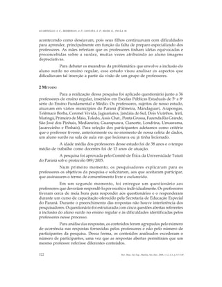 322
GUARINELLO, A. C.; BERBERIAN, A. P.; SANTANA, A. P.; MASSI, G.; PAULA, M.
Rev. Bras. Ed. Esp., Marília, Set.-Dez. 2006, v.12, n.3, p.317-330
acontecendo como desejavam, pois seus filhos continuavam com dificuldades
para aprender, principalmente em função da falta de preparo especializado dos
professores. As mães referiam que os professores tinham idéias equivocadas e
preconcebidas sobre a surdez, muitas vezes atribuindo ao aluno imagens
depreciativas.
Para debater os meandros da problemática que envolve a inclusão do
aluno surdo no ensino regular, esse estudo visou analisar os aspectos que
dificultavam tal inserção a partir da visão de um grupo de professores.
2 MÉTODO
Para a realização dessa pesquisa foi aplicado questionário junto a 36
professores do ensino regular, inseridos em Escolas Públicas Estaduais de 5a
a 8a
série do Ensino Fundamental e Médio. Os professores, sujeitos de nosso estudo,
atuavam em vários municípios do Paraná (Palmeira, Mandaguari, Arapongas,
Telêmaco Borba, Coronel Vivida, Jaguariaíva, Jandaia do Sul, Dois Vizinhos, Irati,
Maringá, Primeiro de Maio, Toledo, Assis Chat., Ponta Grossa, Fazenda Rio Grande,
São José dos Pinhais, Medianeira, Guarapuava, Cianorte, Londrina, Umuarama,
Jacarezinho e Pinhais). Para seleção dos participantes adotamos como critério
que o professor tivesse, anteriormente ou no momento de nossa coleta de dados,
um aluno surdo na sala de aula em que lecionava ou já tinha lecionado.
A idade média dos professores desse estudo foi de 38 anos e o tempo
médio de trabalho como docentes foi de 13 anos de atuação.
A pesquisa foi aprovada pelo Comitê de Ética da Universidade Tuiuti
do Paraná sob o protocolo 089/2005.
Num primeiro momento, os pesquisadores explicaram para os
professores os objetivos da pesquisa e solicitaram, aos que aceitaram participar,
que assinassem o termo de consentimento livre e esclarecido.
Em um segundo momento, foi entregue um questionário aos
professores que deveriam respondê-lo por escrito e individualmente. Os professores
tiveram cerca de meia hora para responder aos questionários e o responderam
durante um curso de capacitação oferecido pela Secretaria de Educação Especial
do Paraná. Durante o preenchimento das respostas não houve interferência dos
pesquisadores. O questionário foi estruturado com cinco questões abertas referentes
à inclusão do aluno surdo no ensino regular e às dificuldades identificadas pelos
professores nesse processo.
Para análise das respostas, os conteúdos foram agrupados pelo número
de ocorrência nas respostas fornecidas pelos professores e não pelo número de
participantes da pesquisa. Dessa forma, os conteúdos analisados excederam o
número de participantes, uma vez que as respostas abertas permitiram que um
mesmo professor referisse diferentes conteúdos.
 