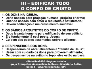 1. OS DONS NA IGREJA.
• Dons usados para projeção humana: prejuízo enorme;
• Quando usados com amor o resultado é satisfatório;
• Haverá edificação e um crescimento saudável.
2. OS SÁBIOS ARQUITETOS DO CORPO DE CRISTO.
• Deus levanta homens para edificação de seu edifício;
• E o fundamento já está posto, Jesus;
• Cuidem das pedras assentadas sobre o alicerce.
3. DESPENSEIROS DOS DONS.
• Despenseiros da obra: alimentem a “família de Deus”;
• Usem com cuidado os dons para proverem alimento;
• Os despenseiros na estão no topo, eles estão na base.
III – EDIFICAR TODO
O CORPO DE CRISTO
ailtonsilva2000.blogspot.com.br
Igreja Evangélica Assembleia de Deus – Ministério Belém
Setor 5 – Álvares Machado (SP)
 
