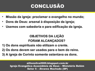 • Missão da igreja: proclamar o evangelho no mundo;
• Dons de Deus: arsenal à disposição da igreja;
• Usemos com sabedoria e para edificação da igreja.
OBJETIVOS DA LIÇÃO
FORAM ALCANÇADOS?
1) Os dons espirituais não etilizam o crente.
2) Os dons devem ser usados para o bem do reino.
3) A igreja de Corinto somente ostentava os dons.
CONCLUSÃO
ailtonsilva2000.blogspot.com.br
Igreja Evangélica Assembleia de Deus – Ministério Belém
Setor 5 – Álvares Machado (SP)
 