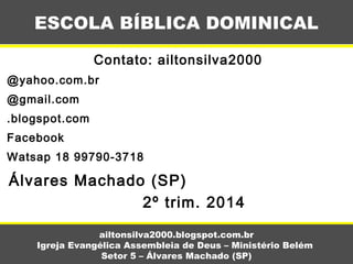 Contato: ailtonsilva2000
@yahoo.com.br
@gmail.com
.blogspot.com
Facebook
Watsap 18 99790-3718
Álvares Machado (SP)
2º trim. 2014
ESCOLA BÍBLICA DOMINICAL
ailtonsilva2000.blogspot.com.br
Igreja Evangélica Assembleia de Deus – Ministério Belém
Setor 5 – Álvares Machado (SP)
 