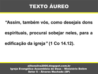 “Assim, também vós, como desejais dons
espirituais, procurai sobejar neles, para a
edificação da igreja” (1 Co 14.12).
ailtonsilva2000.blogspot.com.br
Igreja Evangélica Assembleia de Deus – Ministério Belém
Setor 5 – Álvares Machado (SP)
TEXTO ÁUREO
 