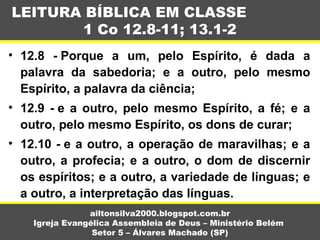 • 12.8 - Porque a um, pelo Espírito, é dada a
palavra da sabedoria; e a outro, pelo mesmo
Espírito, a palavra da ciência;
• 12.9 - e a outro, pelo mesmo Espírito, a fé; e a
outro, pelo mesmo Espírito, os dons de curar;
• 12.10 - e a outro, a operação de maravilhas; e a
outro, a profecia; e a outro, o dom de discernir
os espíritos; e a outro, a variedade de línguas; e
a outro, a interpretação das línguas.
LEITURA BÍBLICA EM CLASSE
1 Co 12.8-11; 13.1-2
ailtonsilva2000.blogspot.com.br
Igreja Evangélica Assembleia de Deus – Ministério Belém
Setor 5 – Álvares Machado (SP)
 