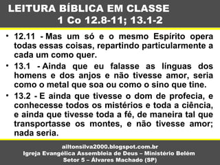 • 12.11 - Mas um só e o mesmo Espírito opera
todas essas coisas, repartindo particularmente a
cada um como quer.
• 13.1 - Ainda que eu falasse as línguas dos
homens e dos anjos e não tivesse amor, seria
como o metal que soa ou como o sino que tine.
• 13.2 - E ainda que tivesse o dom de profecia, e
conhecesse todos os mistérios e toda a ciência,
e ainda que tivesse toda a fé, de maneira tal que
transportasse os montes, e não tivesse amor;
nada seria.
LEITURA BÍBLICA EM CLASSE
1 Co 12.8-11; 13.1-2
ailtonsilva2000.blogspot.com.br
Igreja Evangélica Assembleia de Deus – Ministério Belém
Setor 5 – Álvares Machado (SP)
 
