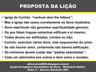 PROPOSTA DA LIÇÃO
ailtonsilva2000.blogspot.com.br
Igreja Evangélica Assembleia de Deus – Ministério Belém
Setor 5 – Álvares Machado (SP)
• Igreja de Corinto: “nenhum dom lhe faltava”;
• Mas a igreja não usava corretamente os dons recebidos;
• Dons espirituais não garantem espiritualidade genuína;
• Os que falam línguas estranhas edificam a si mesmo;
• Todos devem ser edificados, crentes ou não;
• Corinto: exerciam vários dons, mas esqueceram do amor;
• Se não houver amor, certamente não haverá edificação;
• Os ministros devem cuidar das “pedras assentadas”;
• Cada um administre aos outros o dom como o recebeu.
 