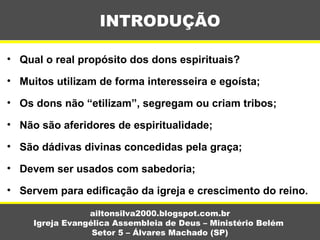 • Qual o real propósito dos dons espirituais?
• Muitos utilizam de forma interesseira e egoísta;
• Os dons não “etilizam”, segregam ou criam tribos;
• Não são aferidores de espiritualidade;
• São dádivas divinas concedidas pela graça;
• Devem ser usados com sabedoria;
• Servem para edificação da igreja e crescimento do reino.
INTRODUÇÃO
ailtonsilva2000.blogspot.com.br
Igreja Evangélica Assembleia de Deus – Ministério Belém
Setor 5 – Álvares Machado (SP)
 