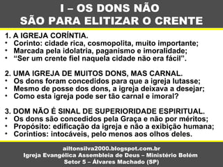 1. A IGREJA CORÍNTIA.
• Corinto: cidade rica, cosmopolita, muito importante;
• Marcada pela idolatria, paganismo e imoralidade;
• “Ser um crente fiel naquela cidade não era fácil”.
2. UMA IGREJA DE MUITOS DONS, MAS CARNAL.
• Os dons foram concedidos para que a igreja lutasse;
• Mesmo de posse dos dons, a igreja deixava a desejar;
• Como esta igreja pode ser tão carnal e imoral?
3. DOM NÃO É SINAL DE SUPERIORIDADE ESPIRITUAL.
• Os dons são concedidos pela Graça e não por méritos;
• Propósito: edificação da igreja e não a exibição humana;
• Coríntios: intocáveis, pelo menos aos olhos deles.
I – OS DONS NÃO
SÃO PARA ELITIZAR O CRENTE
ailtonsilva2000.blogspot.com.br
Igreja Evangélica Assembleia de Deus – Ministério Belém
Setor 5 – Álvares Machado (SP)
 