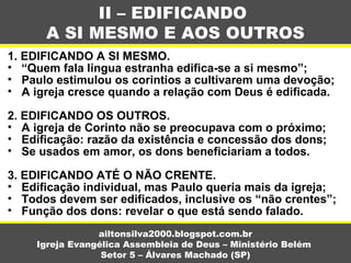 1. EDIFICANDO A SI MESMO.
• “Quem fala língua estranha edifica-se a si mesmo”;
• Paulo estimulou os corintios a cultivarem uma devoção;
• A igreja cresce quando a relação com Deus é edificada.
2. EDIFICANDO OS OUTROS.
• A igreja de Corinto não se preocupava com o próximo;
• Edificação: razão da existência e concessão dos dons;
• Se usados em amor, os dons beneficiariam a todos.
3. EDIFICANDO ATÉ O NÃO CRENTE.
• Edificação individual, mas Paulo queria mais da igreja;
• Todos devem ser edificados, inclusive os “não crentes”;
• Função dos dons: revelar o que está sendo falado.
II – EDIFICANDO
A SI MESMO E AOS OUTROS
ailtonsilva2000.blogspot.com.br
Igreja Evangélica Assembleia de Deus – Ministério Belém
Setor 5 – Álvares Machado (SP)
 