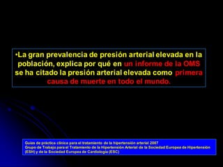 •La gran prevalencia de presión arterial elevada en la
población, explica por qué en un informe de la OMS
se ha citado la presión arterial elevada como primera
causa de muerte en todo el mundo.
Guías de práctica clínica para el tratamiento de la hipertensión arterial 2007
Grupo de Trabajo para el Tratamiento de la Hipertensión Arterial de la Sociedad Europea de Hipertensión
(ESH) y de la Sociedad Europea de Cardiología (ESC)
 