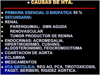  CAUSAS DE HTA.
 PRIMARIA ESENCIAL O IDIOPATICA 95 %
 SECUNDARIA:
 RENAL
 PARENQUIMAL: GMN AGUDA
 RENOVASCULAR
 TUMOR PRODUCTOR DE RENINA
 ENDOCRINAS: ACROMEGALIA,
HIPERTIROIDISMO, CUSHING,
ALDOSTERONISMO, FEOCROMOCITOMA
 COARTACION DE AORTA
 ECLAMSIA
 MEDICAMENTOS
 HTA SISTOLICA: REG AO, PCA, TIROTOXICOSIS,
PAGET, BERIBERI, RIGIDEZ AORTICA.
 