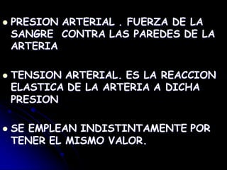  PRESION ARTERIAL . FUERZA DE LA
SANGRE CONTRA LAS PAREDES DE LA
ARTERIA
 TENSION ARTERIAL. ES LA REACCION
ELASTICA DE LA ARTERIA A DICHA
PRESION
 SE EMPLEAN INDISTINTAMENTE POR
TENER EL MISMO VALOR.
 