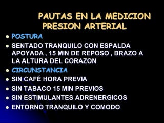 PAUTAS EN LA MEDICION
PRESION ARTERIAL
 POSTURA
 SENTADO TRANQUILO CON ESPALDA
APOYADA , 15 MIN DE REPOSO , BRAZO A
LA ALTURA DEL CORAZON
 CIRCUNSTANCIA
 SIN CAFÉ HORA PREVIA
 SIN TABACO 15 MIN PREVIOS
 SIN ESTIMULANTES ADRENERGICOS
 ENTORNO TRANQUILO Y COMODO
 
