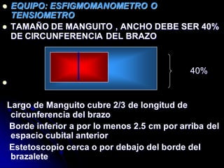  EQUIPO: ESFIGMOMANOMETRO O
TENSIOMETRO
 TAMAÑO DE MANGUITO , ANCHO DEBE SER 40%
DE CIRCUNFERENCIA DEL BRAZO
40%

Largo de Manguito cubre 2/3 de longitud de
circunferencia del brazo
Borde inferior a por lo menos 2.5 cm por arriba del
espacio cubital anterior
Estetoscopio cerca o por debajo del borde del
brazalete
 