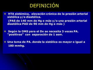  HTA sistémica, elevación crónica de la presión arterial
sistólica y/o diastólica.
(PAS de 140 mm de Hg o más y/o una presión arterial
diastólica PAD de 90 mm de Hg o más )
 Según la OMS para el Dx se necesita 3 veces PA.
“positivas” con separación de 1 sem.
 Una toma de PA. donde la sistólica es mayor o igual a
180 mmhg.
DEFINICIÓN
 