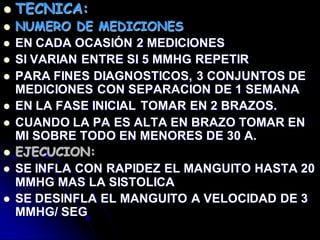  TECNICA:
 NUMERO DE MEDICIONES
 EN CADA OCASIÓN 2 MEDICIONES
 SI VARIAN ENTRE SI 5 MMHG REPETIR
 PARA FINES DIAGNOSTICOS, 3 CONJUNTOS DE
MEDICIONES CON SEPARACION DE 1 SEMANA
 EN LA FASE INICIAL TOMAR EN 2 BRAZOS.
 CUANDO LA PA ES ALTA EN BRAZO TOMAR EN
MI SOBRE TODO EN MENORES DE 30 A.
 EJECUCION:
 SE INFLA CON RAPIDEZ EL MANGUITO HASTA 20
MMHG MAS LA SISTOLICA
 SE DESINFLA EL MANGUITO A VELOCIDAD DE 3
MMHG/ SEG
 