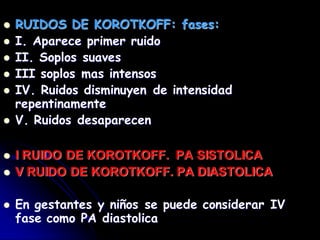  RUIDOS DE KOROTKOFF: fases:
 I. Aparece primer ruido
 II. Soplos suaves
 III soplos mas intensos
 IV. Ruidos disminuyen de intensidad
repentinamente
 V. Ruidos desaparecen
 I RUIDO DE KOROTKOFF. PA SISTOLICA
 V RUIDO DE KOROTKOFF. PA DIASTOLICA
 En gestantes y niños se puede considerar IV
fase como PA diastolica
 