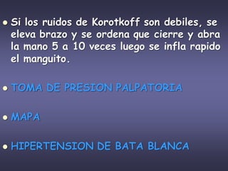  Si los ruidos de Korotkoff son debiles, se
eleva brazo y se ordena que cierre y abra
la mano 5 a 10 veces luego se infla rapido
el manguito.
 TOMA DE PRESION PALPATORIA
 MAPA
 HIPERTENSION DE BATA BLANCA
 