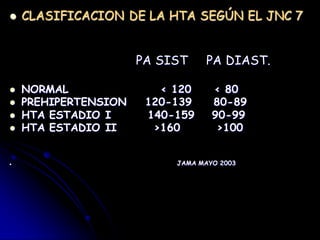  CLASIFICACION DE LA HTA SEGÚN EL JNC 7
PA SIST PA DIAST.
 NORMAL < 120 < 80
 PREHIPERTENSION 120-139 80-89
 HTA ESTADIO I 140-159 90-99
 HTA ESTADIO II >160 >100
 JAMA MAYO 2003
 