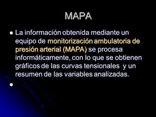 MAPA
 La información obtenida mediante un
equipo de monitorización ambulatoria de
presión arterial (MAPA) se procesa
informáticamente, con lo que se obtienen
gráficos de las curvas tensionales y un
resumen de las variables analizadas.

 