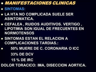  MANIFESTACIONES CLINICAS
 SINTOMAS:
 LA HTA NO COMPLICADA SUELE SER
ASINTOMATICA.
 CEFALEA , RUIDOS AUDITIVOS. VERTIGO ,
LIPOTIMIA SON IGUAL DE FRECUENTES EN
NORMOTENSOS
 SINTOMAS ESTAN EL RELACION A
COMPLICACIONES TARDIAS.:
 50% MUERE DE C. CORONARIA O ICC
33% DE DCV
15 % DE IRC
DOLOR TORACICO: IMA, DISECCION AORTICA.
 