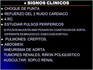  SIGNOS CLINICOS
 CHOQUE DE PUNTA
 REFUERZO DEL 2 RUIDO CARDIACO
 4 RC
 ESTUDIAR PULSOS PERIFERICOS
SI PULSOS BAJOS EN MMII PENSAR EN COARTACION DE AORTA.
DIFERENTE EN BRAZOS D/C DISECCION AORTICA.
 PULMONES. CREPITOS.
 ABDOMEN:
ANEURISMA DE AORTA
TUMORES RENALES, RIÑON POLIQUISTICO
AUSCULTAR: SOPLO RENAL
 