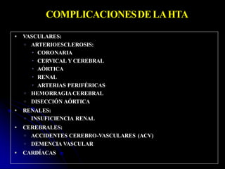 COMPLICACIONESDELAHTA
 VASCULARES:
 ARTERIOESCLEROSIS:
 CORONARIA
 CERVICAL Y CEREBRAL
 AÓRTICA
 RENAL
 ARTERIAS PERIFÉRICAS
 HEMORRAGIA CEREBRAL
 DISECCIÓN AÓRTICA
 RENALES:
 INSUFICIENCIA RENAL
 CEREBRALES:
 ACCIDENTES CEREBRO-VASCULARES (ACV)
 DEMENCIA VASCULAR
 CARDÍACAS
 