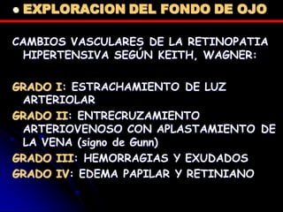  EXPLORACION DEL FONDO DE OJO
CAMBIOS VASCULARES DE LA RETINOPATIA
HIPERTENSIVA SEGÚN KEITH, WAGNER:
GRADO I: ESTRACHAMIENTO DE LUZ
ARTERIOLAR
GRADO II: ENTRECRUZAMIENTO
ARTERIOVENOSO CON APLASTAMIENTO DE
LA VENA (signo de Gunn)
GRADO III: HEMORRAGIAS Y EXUDADOS
GRADO IV: EDEMA PAPILAR Y RETINIANO
 