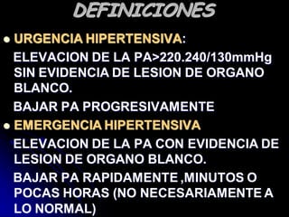 DEFINICIONES
 URGENCIA HIPERTENSIVA:
ELEVACION DE LA PA>220.240/130mmHg
SIN EVIDENCIA DE LESION DE ORGANO
BLANCO.
BAJAR PA PROGRESIVAMENTE
 EMERGENCIA HIPERTENSIVA
ELEVACION DE LA PA CON EVIDENCIA DE
LESION DE ORGANO BLANCO.
BAJAR PA RAPIDAMENTE ,MINUTOS O
POCAS HORAS (NO NECESARIAMENTE A
LO NORMAL)
 