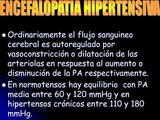  Ordinariamente el flujo sanguineo
cerebral es autoregulado por
vasoconstricción o dilatación de las
arteriolas en respuesta al aumento o
disminución de la PA respectivamente.
 En normotensos hay equilibrio con PA
media entre 60 y 120 mmHg y en
hipertensos crónicos entre 110 y 180
mmHg.
 