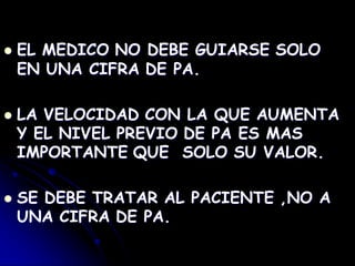  EL MEDICO NO DEBE GUIARSE SOLO
EN UNA CIFRA DE PA.
 LA VELOCIDAD CON LA QUE AUMENTA
Y EL NIVEL PREVIO DE PA ES MAS
IMPORTANTE QUE SOLO SU VALOR.
 SE DEBE TRATAR AL PACIENTE ,NO A
UNA CIFRA DE PA.
 