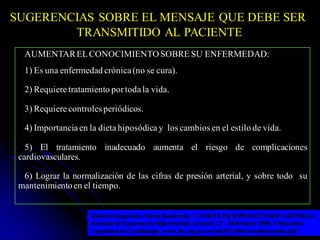SUGERENCIAS SOBRE EL MENSAJE QUE DEBE SER
TRANSMITIDO AL PACIENTE
Roberto Ingaramo,Mario Bendersky .COMITE DE HIPERTENSION ARTERIAL
Reunión deExpertosen Hipertensión Arterial. 27- 28 0ctubre 2000. Federación
Argentina deCardiología. www.fac.org.ar/revista/01v30n4/comite/comite.pdf
AUMENTARELCONOCIMIENTOSOBRE SU ENFERMEDAD:
1) Es una enfermedad crónica (no se cura).
2) Requiere tratamiento por todala vida.
3) Requiere controlesperiódicos.
4) Importancia en la dieta hiposódica y los cambios en el estilo de vida.
5) El tratamiento inadecuado aumenta el riesgo de complicaciones
cardiovasculares.
6) Lograr la normalización de las cifras de presión arterial, y sobre todo su
mantenimientoen el tiempo.
 