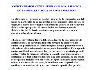 CONCENTRADOR CENTRÍFUGO KNELSON: ESPACIOS
INTER-RIFFLES Y AGUA DE CONTRAPRESIÓN
• La eficiencia del proceso es posible, si se evita la compactación del
lecho de partículas de ganga dentro de los espacios inter-riffles, es
decir, solamente si este lecho es mantenido dentro de un estado de
fluidización apropiado. El procedimiento adecuado para la
fluidización del lecho de partículas se puede realizar con un
circuito hidráulico externo.
• El agua es inyectada dentro del cono a través de un ensamble de
perforaciones, de aproximadamente 800 µm de diámetro, los
cuales son practicados en forma tangencial en la pared del cono y
a la misma altura dentro de cada espacio inter-riffles. Esta agua de
contrapresión desarrolla una fuerza que una vez ajustada, permite
contrarrestar la fuerza resultante, a la cual están sometidas las
partículas del lecho dentro del cono que está girando, de ese modo
se asegura la fluidización del lecho. El agua se inyecta en dirección
opuesta a la rotación del cono, lo cual hace que las partículas
continúen en movimiento y se concentren las partículas pesadas.
 