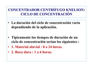 CONCENTRADOR CENTRÍFUGO KNELSON:
CICLO DE CONCENTRACIÓN
• La duración del ciclo de concentración varía
dependiendo de la aplicación.
• Típicamente los tiempos de duración de un
ciclo de concentración serían los siguientes :
• 1. Material aluvial : 8 a 24 horas.
• 2. Roca dura : 1 a 6 horas.
 