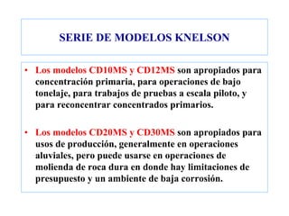 SERIE DE MODELOS KNELSON
• Los modelos CD10MS y CD12MS son apropiados para
concentración primaria, para operaciones de bajo
tonelaje, para trabajos de pruebas a escala piloto, y
para reconcentrar concentrados primarios.
• Los modelos CD20MS y CD30MS son apropiados para
usos de producción, generalmente en operaciones
aluviales, pero puede usarse en operaciones de
molienda de roca dura en donde hay limitaciones de
presupuesto y un ambiente de baja corrosión.
 