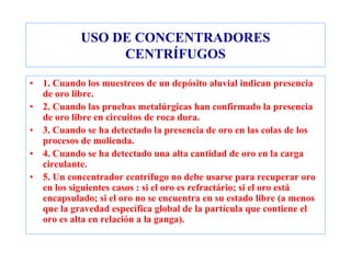 USO DE CONCENTRADORES
CENTRÍFUGOS
• 1. Cuando los muestreos de un depósito aluvial indican presencia
de oro libre.
• 2. Cuando las pruebas metalúrgicas han confirmado la presencia
de oro libre en circuitos de roca dura.
• 3. Cuando se ha detectado la presencia de oro en las colas de los
procesos de molienda.
• 4. Cuando se ha detectado una alta cantidad de oro en la carga
circulante.
• 5. Un concentrador centrífugo no debe usarse para recuperar oro
en los siguientes casos : si el oro es refractário; si el oro está
encapsulado; si el oro no se encuentra en su estado libre (a menos
que la gravedad específica global de la partícula que contiene el
oro es alta en relación a la ganga).
 