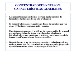 CONCENTRADORES KNELSON:
CARACTERÍSTICAS GENERALES
• Los concentradores Knelson se fabrican desde tamaños de
laboratorio hasta unidades de alta producción.
• El concentrador recupera partículas de oro de tamaños que van
desde ¼” hasta aproximadamente 1 micrón.
• En estos concentradores el problema de compactación del mineral
que pudiese originar la fuerza centrífuga, fue solucionado
introduciendo agua a presión en el sistema, contrabalanceando la
fuerza centrífuga en el cono de concentración.
• Durante la operación de estos concentradores todas las partículas
están sujetas a una fuerza equivalente a 60 g, que es lo que permite
que el concentrador pueda recuperar partículas finas.
 