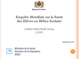 Enquête Mondiale sur la Santé
des Elèves en Milieu Scolaire
(Global School Health Survey)
GSHS
Septembre 2011
1
Ministère de la Santé
Direction de la Population
DSSU
Royaume du Maroc
 