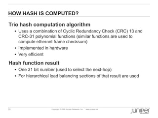 20 Copyright © 2009 Juniper Networks, Inc. www.juniper.net
HOW HASH IS COMPUTED?
Trio hash computation algorithm
 Uses a combination of Cyclic Redundancy Check (CRC) 13 and
CRC-31 polynomial functions (similar functions are used to
compute ethernet frame checksum)
 Implemented in hardware
 Very efficient
Hash function result
 One 31 bit number (used to select the next-hop)
 For hierarchical load balancing sections of that result are used
 