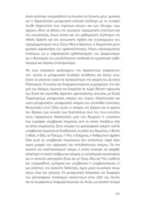 105
στική σύλληψη νοηματοδοτεί το σύνολο της δυτικής μετα- φυσικής
και η Αριστοτελική μεταφυσική-υλιστική σύλληψη με τη συνακό-
λουθη διερεύνηση των «πρώτων αιτιών» και των «δυναμι- κών
αρχών», θέτει τις βάσεις της νεώτερης πειραματικής επιστήμης και
της τεχνολογίας, όπως επίσης και της μαθηματικής σύλληψης της
ηθικής δράσης και της κοινωνικής πράξης και συγκεκριμένα του
προγραμματισμού τους. Στους Νέους Χρόνους, ο δογματικός-μετα-
φυσικός χαρακτήρας του αρχαιοελληνικού Λόγου κατοχυρώνεται
επισήμως, ως ο «αφηρημένος ορθολογισμός» του Διαφωτισμού
και ο θετικισμός του μετεξελίσσεται σταδιακά σε εργαλειακό ορθο-
λογισμό και άκρατο επιστημονισμό.
Με τους κλασικούς φιλόσοφους της Αρχαιότητας στερεοτυπο-
ποι- ούνται οι μεταφυσικές δυαδικές αντιθέσεις και έκτοτε συνι-
στούν το γενετικό υλικό της προκατάληψης της σκέψης του Δυτικού
Πολιτισμού. Ο ενιαίος και διαφοροποιημένος χωρόχρονος της σκέ-
ψης του Κόσμου τέμνεται και διαιρείται σε χώρο (θετική παρουσία
του Είναι) και γίγνεσθαι (άρνηση, αρνητικότητα, απουσία, μη Είναι).
Παρατηρούμε μεταφυσικές σκέψεις του χώρου (ιδεαλιστικές) και
«αντι-μεταφυσικές» μεταφυσικές σκέψεις του γίγνεσθαι (υλιστικές,
θετικιστικές κ.λ.π). Όλες αυτές οι σκέψεις της Σκέψης και οι χρόνοι
του Χρόνου (ως σύνολο των διαστάσεων του) που τους αντιστοι-
χούν, παραμένουν ιδεαλιστικές, μιας που θεωρούν ή υπονοούν
ένα κυρίαρχο υπερβατικό σημαίνον, από το οποίο πηγάζουν όλα
τα άλλα σημαίνοντα. Στην ιστορία της φιλοσοφικής σκέψης πολλά
υπερβατικά σημαίνοντα διεκδίκησαν το ρόλο του θεμελίου, η Φύση,
ο Θεός, η Ιδέα, το Πνεύμα, η Ύλη, η Ενέργεια, η Ανθρώπινη Δράση.
Όλα αυτά τα υπερβατικά σημαίνοντα δεν αποτελούν παρά ιδιαί-
τερες μορφές του σφαιρικού και πολυδιάστατου κόσμου. Για την
ανοικτή και εναλλασσόμενη σκέψη, η οποία επιχειρεί να σκεφθεί
ολόκληρη τη σχέση άνθρωπος-κόσμος, οι οντολογικές καταστάσεις
και οι νοητικές κατηγορίες Είναι και μη Είναι, Ιδέα και Ύλη, αισθητό
και υπεραισθητό, εμπειρικό και υπερβατικό ή υπερβατολογικό, εί-
ναι ολότητες της ανοικτής Ολότητας, όψεις μονο-συνολικές όλων
όσων είναι και γίνονται. Οι μεταφυσικές διακρίσεις και διαφορές
του φιλοσοφικού στοχασμού ανακύπτουν στην τάξη του Αυτού
και το συγκροτούν, διαφοροποιώντάς το. Αυτό, ως ανοικτή σπείρα
 