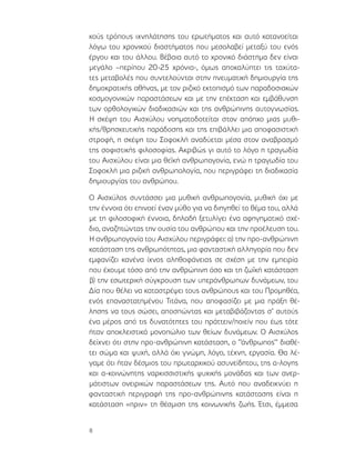 8
κούς τρόπους ιχνηλάτησης του ερωτήματος και αυτό κατανοείται
λόγω του χρονικού διαστήματος που μεσολαβεί μεταξύ του ενός
έργου και του άλλου. Βέβαια αυτό το χρονικό διάστημα δεν είναι
μεγάλο –περίπου 20-25 χρόνια-, όμως αποκαλύπτει τις ταχύτα-
τες μεταβολές που συντελούνται στην πνευματική δημιουργία της
δημοκρατικής αθήνας, με τον ριζικό εκτοπισμό των παραδοσιακών
κοσμογονικών παραστάσεων και με την επέκταση και εμβάθυνση
των ορθολογικών διαδικασιών και της ανθρώπινης αυτογνωσίας.
Η σκέψη του Αισχύλου νοηματοδοτείται στον απόηχο μιας μυθι-
κής/θρησκευτικής παράδοσης και της επιβάλλει μια αποφασιστική
στροφή, η σκέψη του Σοφοκλή αναδύεται μέσα στον αναβρασμό
της σοφιστικής φιλοσοφίας. Ακριβώς γι αυτό το λόγο η τραγωδία
του Αισχύλου είναι μια θεϊκή ανθρωπογονία, ενώ η τραγωδία του
Σοφοκλή μια ριζική ανθρωπολογία, που περιγράφει τη διαδικασία
δημιουργίας του ανθρώπου.
Ο Αισχύλος συντάσσει μια μυθική ανθρωπογονία, μυθική όχι με
την έννοια ότι επινοεί έναν μύθο για να διηγηθεί το θέμα του, αλλά
με τη φιλοσοφική έννοια, δηλαδή ξετυλίγει ένα αφηγηματικό σχέ-
διο, αναζητώντας την ουσία του ανθρώπου και την προέλευση του.
Η ανθρωπογονία του Αισχύλου περιγράφει: α) την προ-ανθρώπινη
κατάσταση της ανθρωπότητας, μια φανταστική αλληγορία που δεν
εμφανίζει κανένα ίχνος αληθοφάνειας σε σχέση με την εμπειρία
που έχουμε τόσο από την ανθρώπινη όσο και τη ζωϊκή κατάσταση
β) την εσωτερική σύγκρουση των υπεράνθρωπων δυνάμεων, του
Δία που θέλει να καταστρέψει τους ανθρώπους και του Προμηθέα,
ενός επαναστατημένου Τιτάνα, που αποφασίζει με μια πράξη θέ-
λησης να τους σώσει, αποσπώντας και μεταβιβάζοντας σ’ αυτούς
ένα μέρος από τις δυνατότητες του πράττειν/ποιείν που έως τότε
ήταν αποκλειστικά μονοπώλιο των θείων δυνάμεων. Ο Αισχύλος
δείχνει ότι στην προ-ανθρώπινη κατάσταση, ο ‘’άνθρωπος’’ διαθέ-
τει σώμα και ψυχή, αλλά όχι γνώμη, λόγο, τέχνη, εργασία. Θα λέ-
γαμε ότι ήταν δέσμιος του πρωταρχικού ασυνείδητου, της α-λογης
και α-κοινώνητης ναρκισσιστικής ψυχικής μονάδας και των ανερ-
μάτιστων ονειρικών παραστάσεων της. Αυτό που αναδεικνύει η
φανταστική περιγραφή της προ-ανθρώπινης κατάστασης είναι η
κατάσταση «πριν» τη θέσμιση της κοινωνικής ζωής. Έτσι, έμμεσα
 
