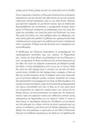 39
μιλάμε για το τίποτα, μιλάμε για κάτι που είναι άλλο από το αληθές.
Όπως παρατηρεί o Guthrie, ο Πλάτωνας δυσκολεύεται να διακρίνει
ανάμεσα στο «μη ον» και στο «μη τόδε όντος», το «μη ον» συνιστά
παρά-λογη νοητική κατασκευή, ενώ το «μη τόδε όντος» δηλώνει
μια αρνητική ονομασία σε μια θετική έννοια. αρά τις διαλεκτικές
διαμεσολαβήσεις και συσχετίσεις, ο μεταφυσικός δυϊσμός διατη-
ρείται. Ο Πλάτωνας επιχείρησε να ανακαλύψει αυτό που είναι Ίδιο
μέσα στο γίγνεσθαι, που είναι Ένα μέσα στο Πολλαπλό, που είναι
Ίδιο μέσα στο Άλλο, που είναι αριθμός μέσα στο άθροισμα, που
είναι νοητό μέσα στο αισθητό. Η μέθοδος που χρησιμοποίησε ήταν
η διαλεκτική και η κύρια αρχή που καθιστούσε δυνατή τη διαλεκτική
ήταν η αναλογία. Το θέμα αυτό θα εξεταστεί στο υποκεφάλαιο της
γνωσιοθεωρίας.
Η ιδεοθεωρία του Πλάτωνα σηματοδοτεί τη μεταμόρφωση της
προσωκρατικής αντίληψης περί του «όντος». Η Παρμενίδεια
ταυ- τότητα του Είναι=Φύση, μεταλλάσσεται από τον Πλάτωνα, ο
οποί- ος ερμηνεύει τη Φύση ως Ιδέα και έτσι, το Είναι εξισώνεται με
την Ιδέα. Απ’ αυτή την εξίσωση συνεπάγεται μια διάκριση μεταξύ
της Ιδέας η οποία εκλαμβάνεται, από τη μια ως «τί έστιν», δηλα-
δή, αυτό που ένα πράγμα είναι, η «ουσία» του και από την άλλη
ως«ότι έστιν», δηλαδή, ότι ένα πράγμα είναι, «υπάρχει», η Ιδέα ως
θέα του εκ-καλυπτόμενου όντος. Η διάκριση αυτή είναι σημαντική
για τη μετέπειτα διάκριση μεταξύ «ουσίας» (essentia) και «ύπαρ-
ξης»(existential). Η μεταμόρφωση του Είναι σε Ιδέα σημαδεύει την
ιστορία της Δυτικής σκέψης, παρά τις αλλεπάληλες μεταμορφώσεις
που έχουν συντελεσθεί από τότε. Η Ιδέα ως το «αεί κατά ταύτα
ον», εξυψώνεται σε «πρότυπη» εικόνα έναντι των «όντως δε ου-
δέποτε όντων», τα οποία αποτελούν τα «ανάτυπα». Τα «ανάτυπα»
τείνουν προς την αρχέγονη εικόνα του καθαυτού γνήσιου όντος,
προκειμένου να εξομοιωθούν με την πρότυπη «ιδέα». Γι’ αυτό το
λόγο όμως, το πρωταρχικό νόημα της «α-λήθειας» ως έκ-στασης
και απο-κάλυψης του «Είναι» εκπίπτει σε απλή «ομοίωσιν»και «μί-
μησιν». Η «αλήθεια», μετά από αυτή την εξέλιξη, εξαρτάται από τον
βαθμό που επιτυγχάνεται η «ομοίωση» με την Ιδέα. Η Πλατωνική
εξίσωση της αλήθειας (ομολογία με την Ιδέα) με την ορθότητα θα
 