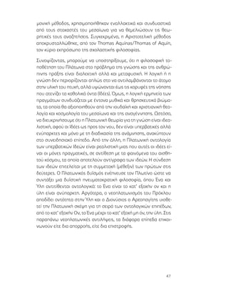 47
μονική μέθοδος, χρησιμοποιήθηκαν εναλλακτικά και συνδυαστικά
από τους στοχαστές του μεσαίωνα για να θεμελιώσουν τις θεω-
ρητικές τους αναζητήσεις. Συγκεκριμένα, η Αριστοτελική μέθοδος
αποκρυσταλλώθηκε, από τον Thomas Aquinas/Thomas of Aquin,
τον κύριο εκπρόσωπο της σχολαστικής φιλοσοφίας.
Συνοψίζοντας, μπορούμε να υποστηρίξουμε, ότι η φιλοσοφική το-
ποθέτηση του Πλάτωνα στο πρόβλημα της γνώσης και της ανθρώ-
πινης πράξης είναι διαλεκτική αλλά και μεταφυσική. Η λογική ή η
γνώση δεν περιορίζονται απλώς στο να αντιλαμβάνονται το άτομο
στην υλική του πτυχή, αλλά υψώνονται έως τις κορυφές της νόησης
που ατενίζει τα καθολικά όντα (Ιδέες). Όμως, η λογική ερμηνεία των
πραγμάτων συνδυάζεται με έντονα μυθικά και θρησκευτικά βιώμα-
τα, τα οποία θα αξιοποιηθούν από την ιουδαϊκή και χριστιανική θεο-
λογία και κοσμολογία του μεσαίωνα και της αναγέννησης. Ωστόσο,
να διευκρινήσουμε ότι η Πλατωνική θεωρία για τη γνώση είναι ιδεα-
λιστική, αφού οι Ιδέες ως προς τον νου, δεν είναι υπερβατικές αλλά
ενύπαρκτες και μόνο με τη διαδικασία της ανάμνησης, ανακύπτουν
στο συνειδησιακό επίπεδο. Από την άλλη, η Πλατωνική οντολογία
των υπερβατικών Ιδεών είναι ρεαλιστική μιας που αυτές οι ιδέες εί-
ναι οι μόνες πραγματικές, σε αντίθεση με τα φαινόμενα του αισθη-
τού κόσμου, τα οποία αποτελούν αντίγραφα των ιδεών. Η σύνδεση
των ιδεών επιτελείται με τη συμμετοχή (μέθεξιν) των πρώτων στις
δεύτερες. Ο Πλατωνικός δυϊσμός ενέπνευσε τον Πλωτίνο ώστε να
συντάξει μια δυϊστική πνευματοκρατική φιλοσοφία, όπου Ένα και
Ύλη αντιτίθενται οντολογικά: το Ένα είναι το κατ’ εξοχήν ον και η
ύλη είναι ανύπαρκτη. Αργότερα, ο νεοπλατωνισμός του Πρόκλου
αποδίδει οντότητα στην Ύλη και ο Διονύσιος ο Αρεοπαγίτης υιοθε-
τεί την Πλατωνική σκέψη για τη σειρά των οντολογικών επιπέδων,
από το κατ’ εξοχήν Ον, το Ένα μέχρι το κατ’ εξοχή μη όν, την ύλη. Στις
παραπάνω νεοπλατωνικές αντιλήψεις, τα διάφορα επίπεδα επικοι-
νωνούν είτε δια απορροής, είτε δια επιστροφής.
 