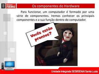 Os componentes do Hardware
Para funcionar, um computador é formado por uma
série de componentes. Iremos conhecer os principais
componentes e a sua função dentro do computador.
 