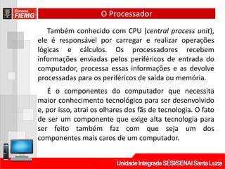 O Processador
Também conhecido com CPU (central process unit),
ele é responsável por carregar e realizar operações
lógicas e cálculos. Os processadores recebem
informações enviadas pelos periféricos de entrada do
computador, processa essas informações e as devolve
processadas para os periféricos de saída ou memória.
É o componentes do computador que necessita
maior conhecimento tecnológico para ser desenvolvido
e, por isso, atrai os olhares dos fãs de tecnologia. O fato
de ser um componente que exige alta tecnologia para
ser feito também faz com que seja um dos
componentes mais caros de um computador.
 